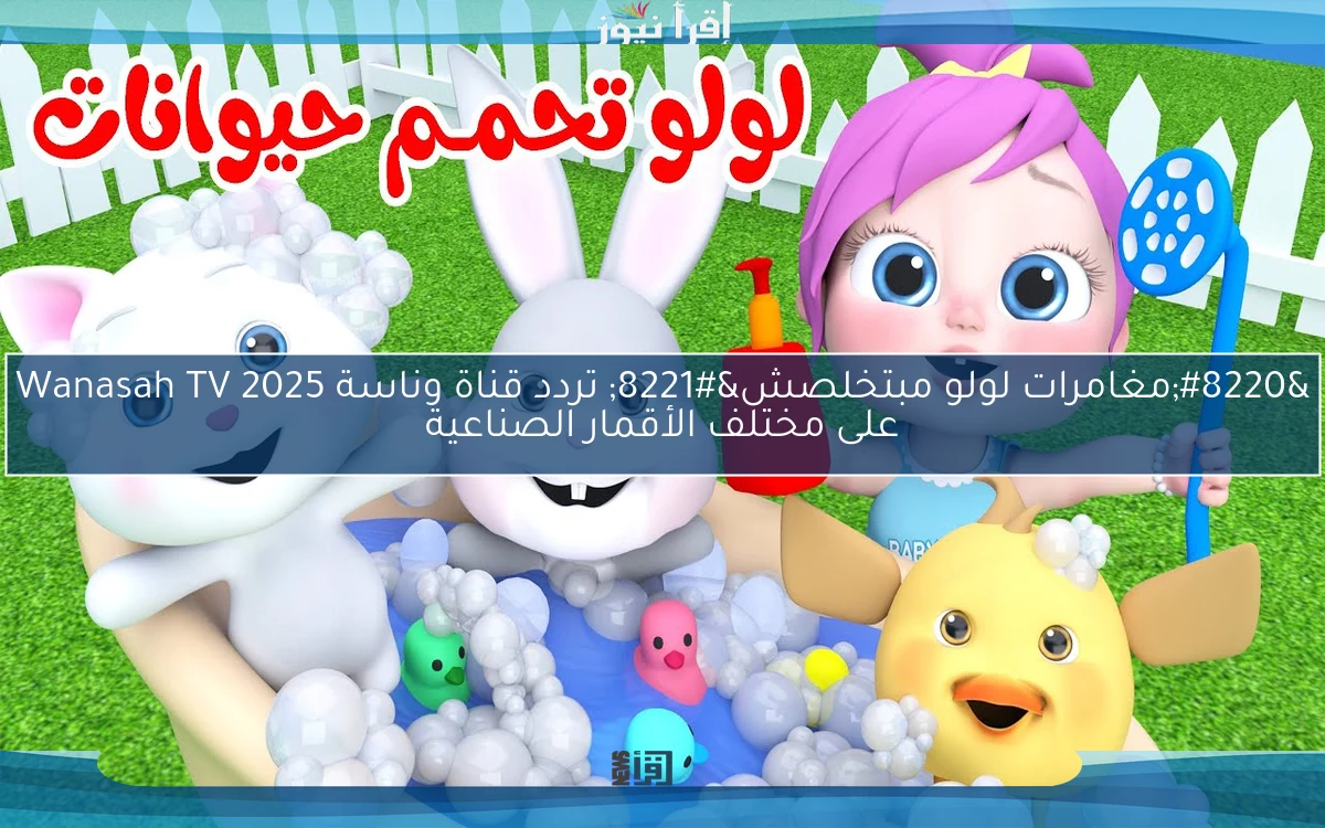 “مغامرات لولو مبتخلصش” تردد قناة وناسة 2025 Wanasah TV على مختلف الأقمار الصناعية