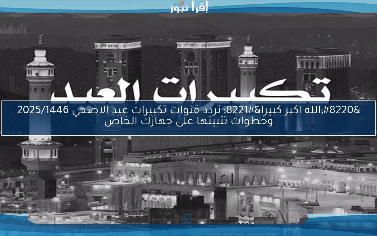 “الله اكبر كبيرا” تردد قنوات تكبيرات عيد الاضحي 2025/1446 وخطوات تثبيتها على جهازك الخاص