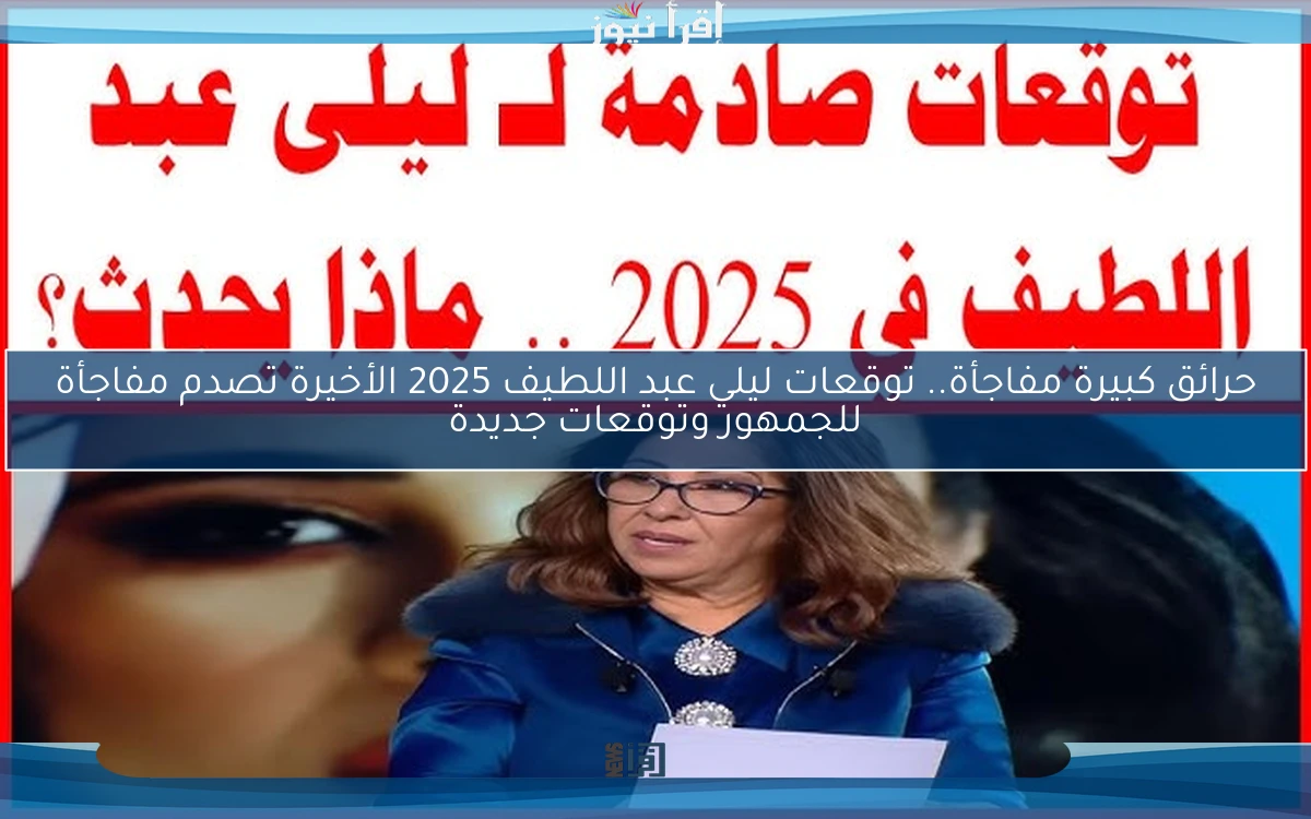 حرائق كبيرة مفاجأة.. توقعات ليلي عبد اللطيف 2025 الأخيرة تصدم مفاجأة للجمهور وتوقعات جديدة