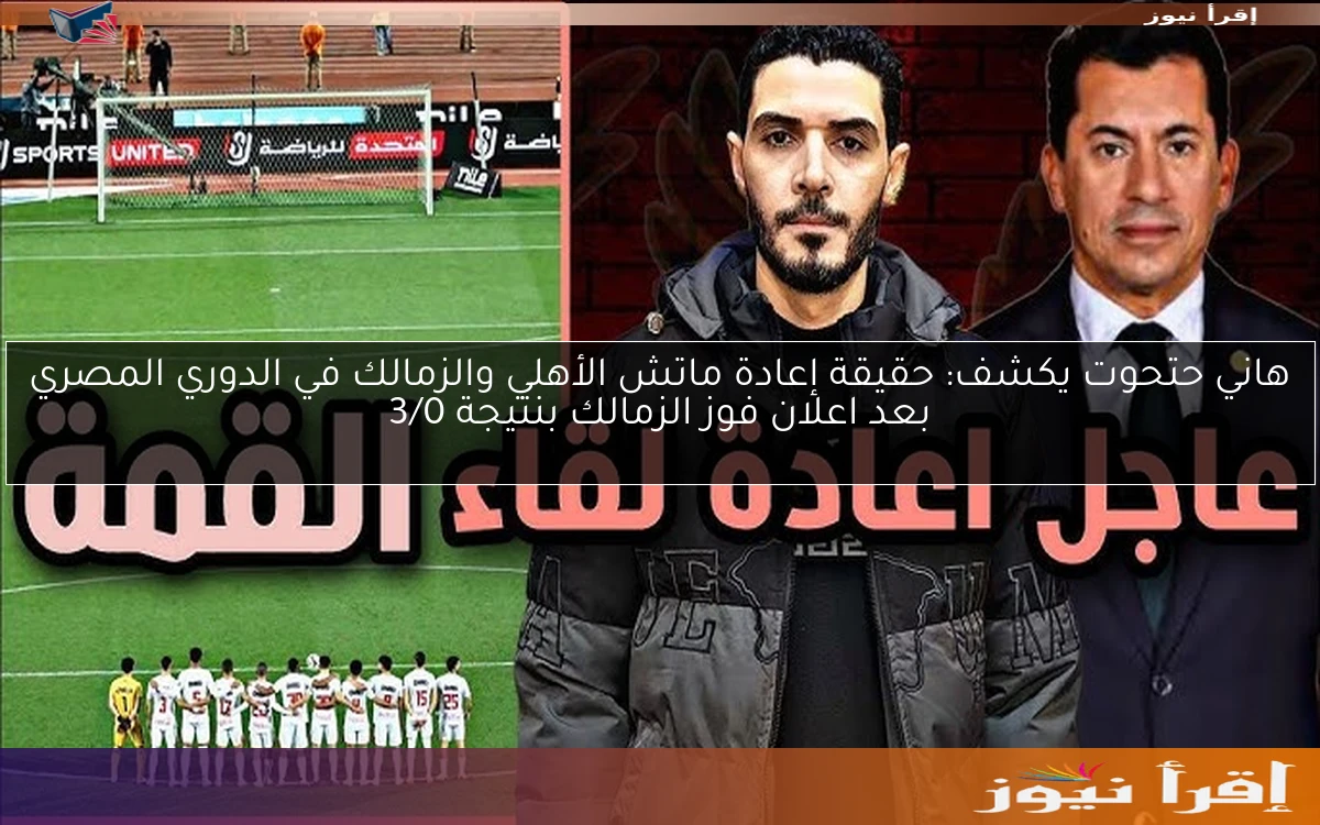 هاني حتحوت يكشف: حقيقة إعادة ماتش الأهلي والزمالك في الدوري المصري بعد اعلان فوز الزمالك بنتيجة 3/0