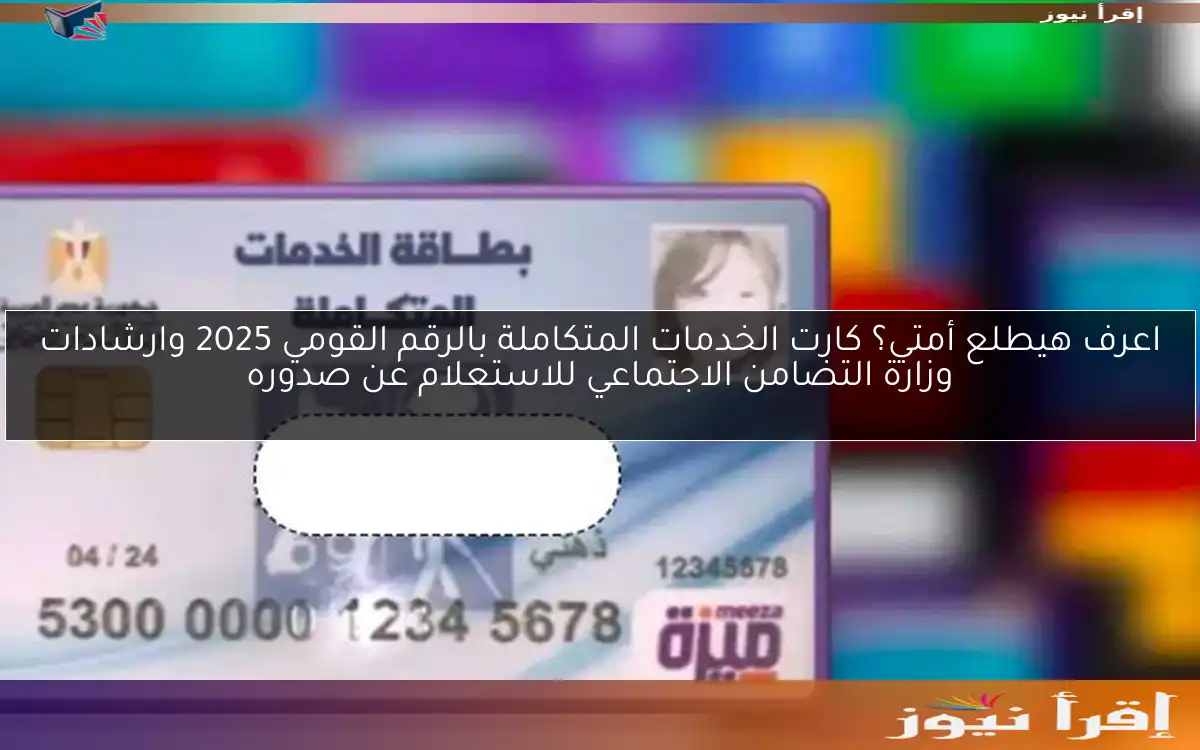 اعرف هيطلع أمتي؟ كارت الخدمات المتكاملة بالرقم القومي 2025 وارشادات وزارة التضامن الاجتماعي للاستعلام عن صدوره