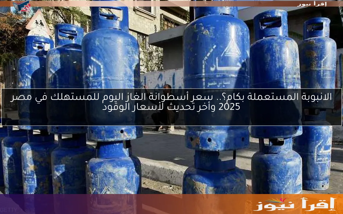 الانبوبة المستعملة بكام؟.. سعر أسطوانة الغاز اليوم للمستهلك في مصر 2025 وأخر تحديث لأسعار الوقود
