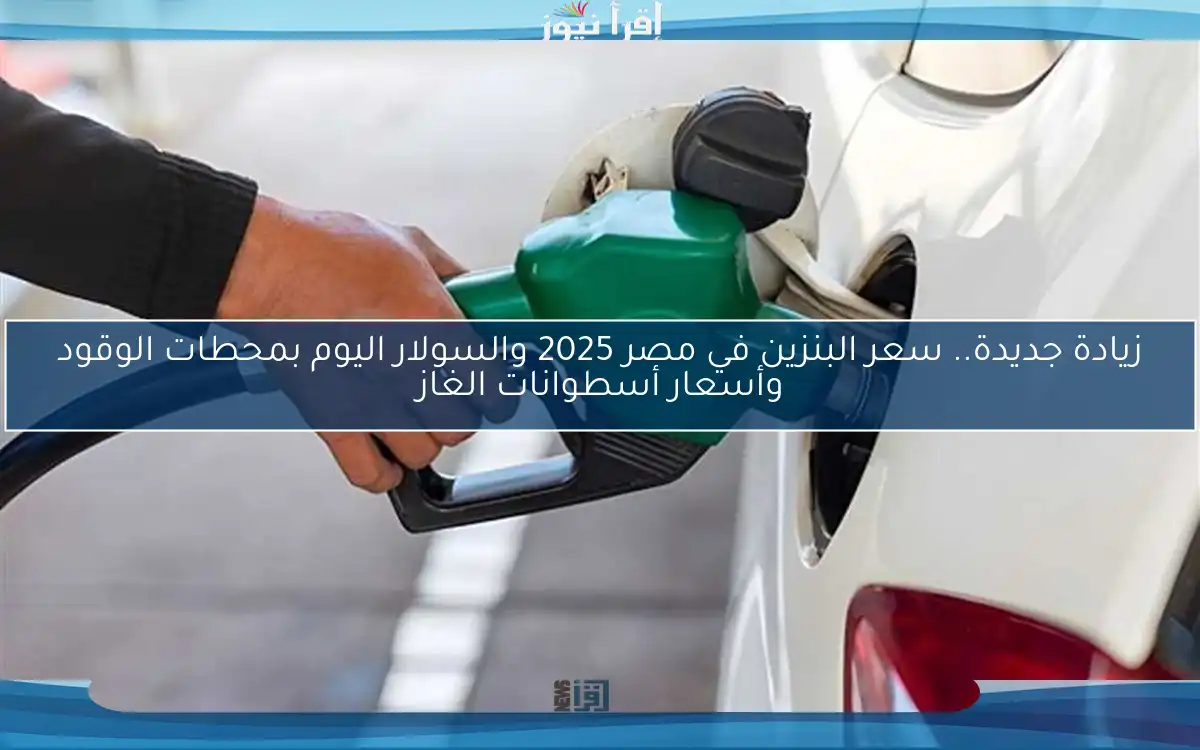 زيادة جديدة.. سعر البنزين في مصر 2025 والسولار اليوم بمحطات الوقود وأسعار أسطوانات الغاز