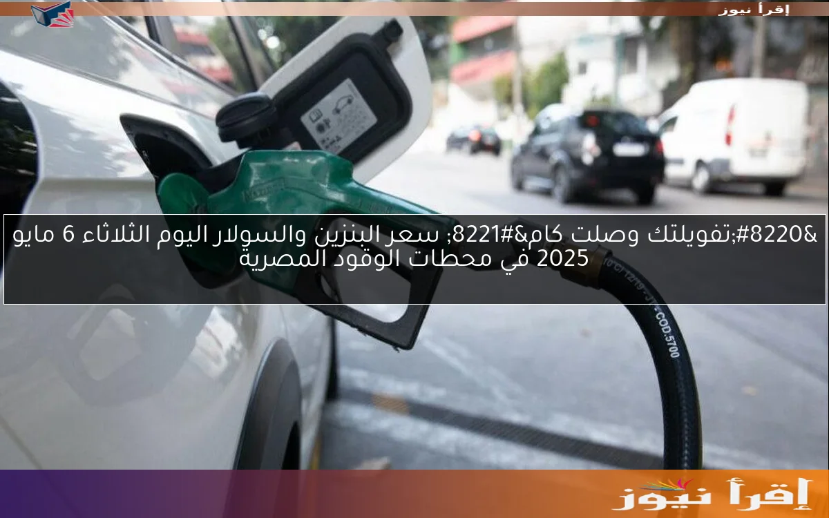 “تفويلتك وصلت كام” سعر البنزين والسولار اليوم الثلاثاء 6 مايو 2025 في محطات الوقود المصرية