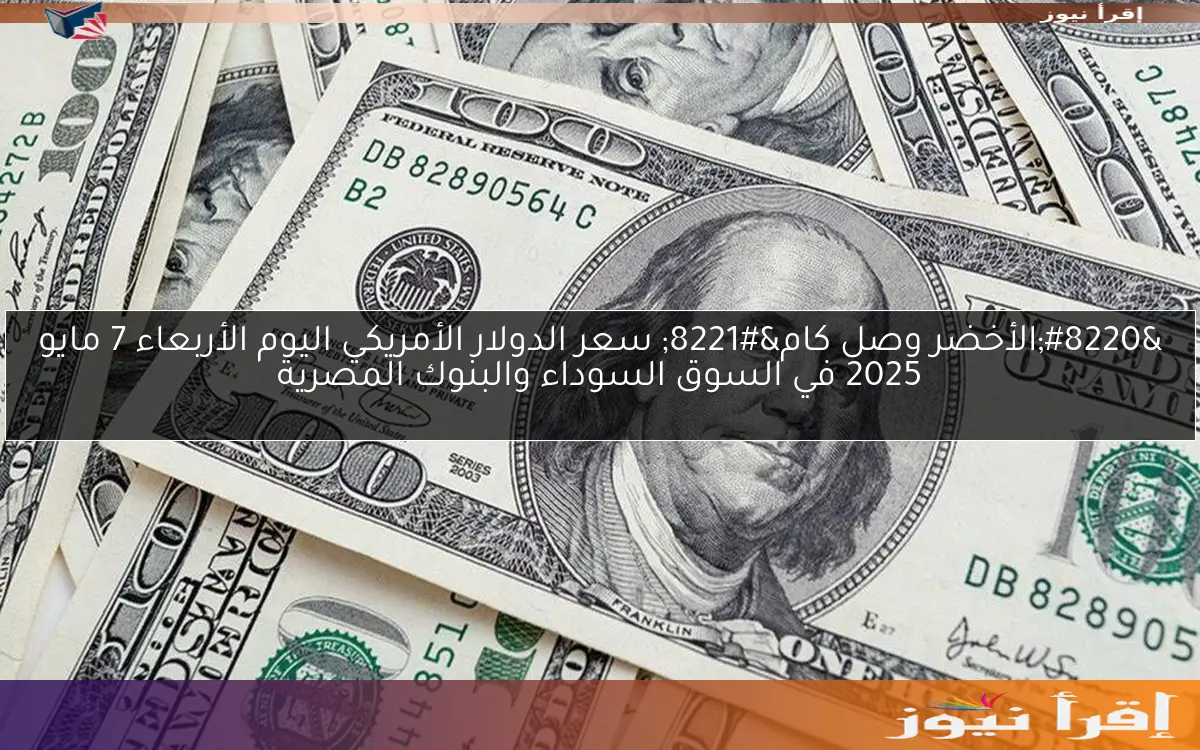 “الأخضر وصل كام” سعر الدولار الأمريكي اليوم الأربعاء 7 مايو 2025 في السوق السوداء والبنوك المصرية