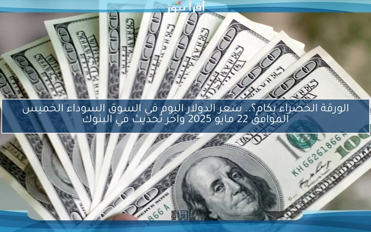 الورقة الخضراء بكام؟.. سعر الدولار اليوم في السوق السوداء الخميس الموافق 22 مايو 2025 واخر تحديث في البنوك