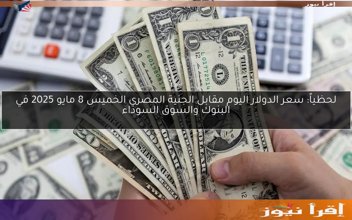 لحظياً: سعر الدولار اليوم مقابل الجنية المصري الخميس 8 مايو 2025 في البنوك والسوق السوداء