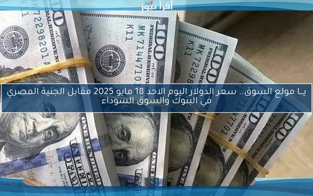 يـــا مولع السوق.. سعر الدولار اليوم الاحد 18 مايو 2025 مقابل الجنية المصري في البنوك والسوق السوداء