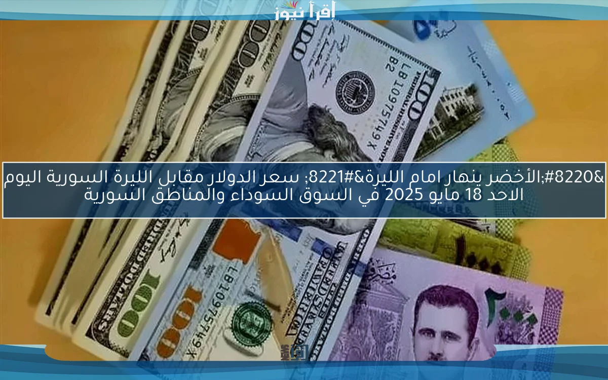 “الأخضر ينهار امام الليرة” سعر الدولار مقابل الليرة السورية اليوم الاحد 18 مايو 2025 في السوق السوداء والمناطق السورية
