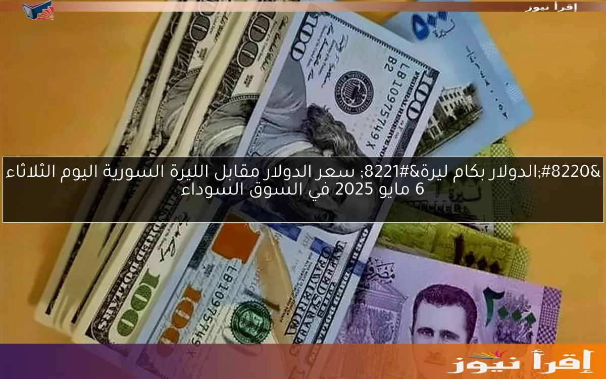 “الدولار بكام ليرة” سعر الدولار مقابل الليرة السورية اليوم الثلاثاء 6 مايو 2025 في السوق السوداء