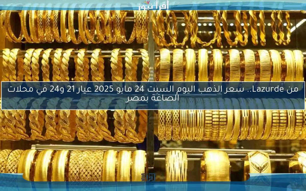 من Lazurde.. سعر الذهب اليوم السبت 24 مايو 2025 عيار 21 و24 في محلات الصاغة بمصر