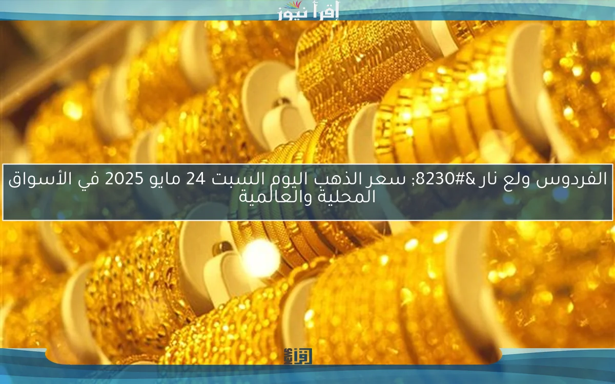 الفردوس ولع نار … سعر الذهب اليوم السبت 24 مايو 2025 في الأسواق المحلية والعالمية