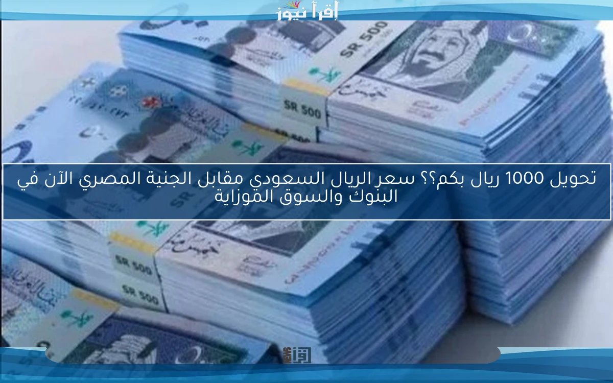 تحويل 1000 ريال بكم؟؟ سعر الريال السعودي مقابل الجنية المصري الآن في البنوك والسوق الموزاية
