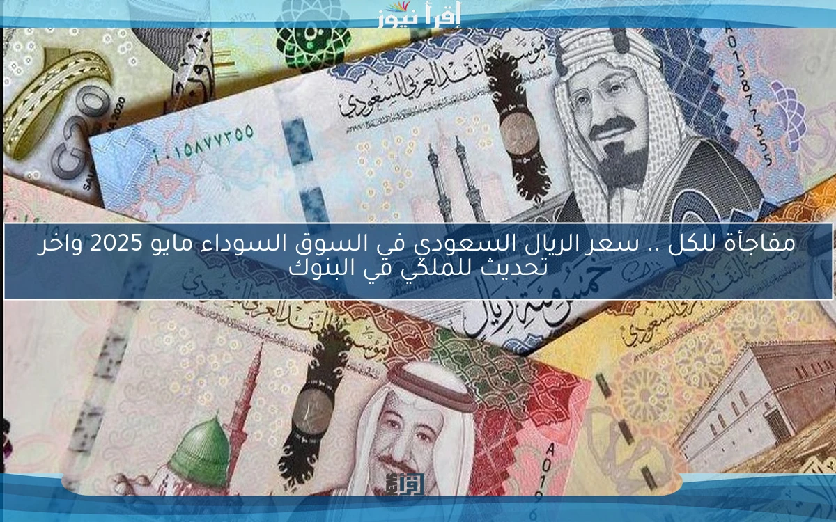 مفاجأة للكل .. سعر الريال السعودي في السوق السوداء مايو 2025 واخر تحديث للملكي في البنوك
