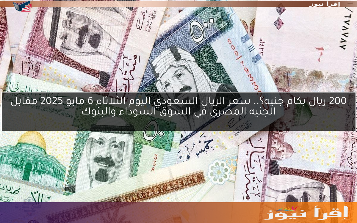 200 ريال بكام جنيه؟.. سعر الريال السعودي اليوم الثلاثاء 6 مايو 2025 مقابل الجنيه المصري في السوق السوداء والبنوك