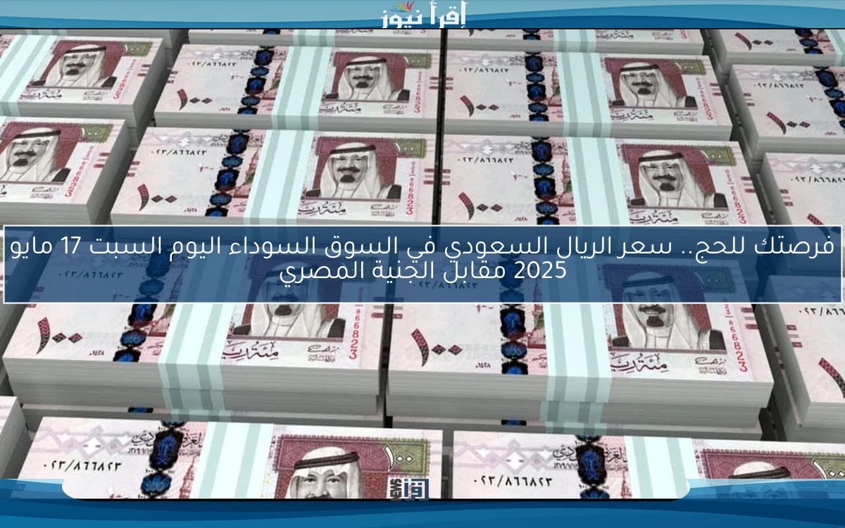 فرصتك للحج.. سعر الريال السعودي في السوق السوداء اليوم السبت 17 مايو 2025 مقابل الجنية المصري