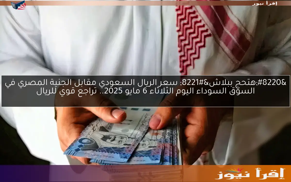 “هتحج ببلاش” سعر الريال السعودي مقابل الجنية المصري في السوق السوداء اليوم الثلاثاء 6 مايو 2025.. تراجع قوي للريال