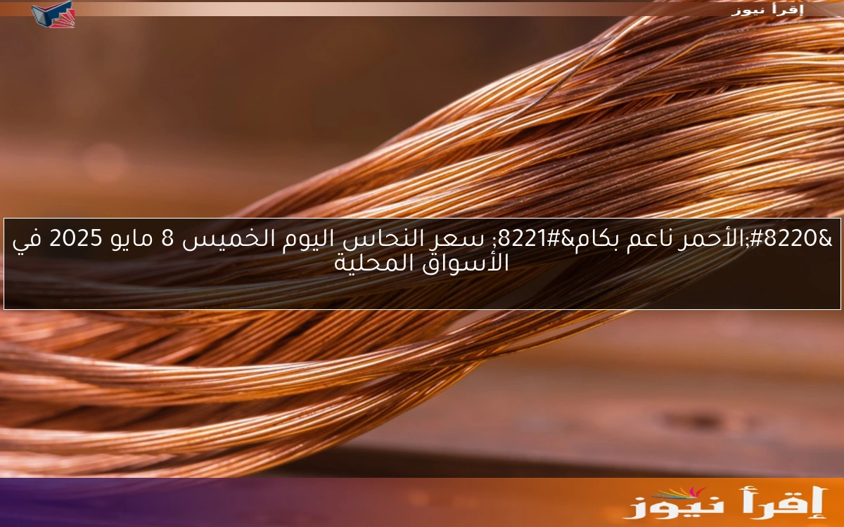 “الأحمر ناعم بكام” سعر النحاس اليوم الخميس 8 مايو 2025 في الأسواق المحلية