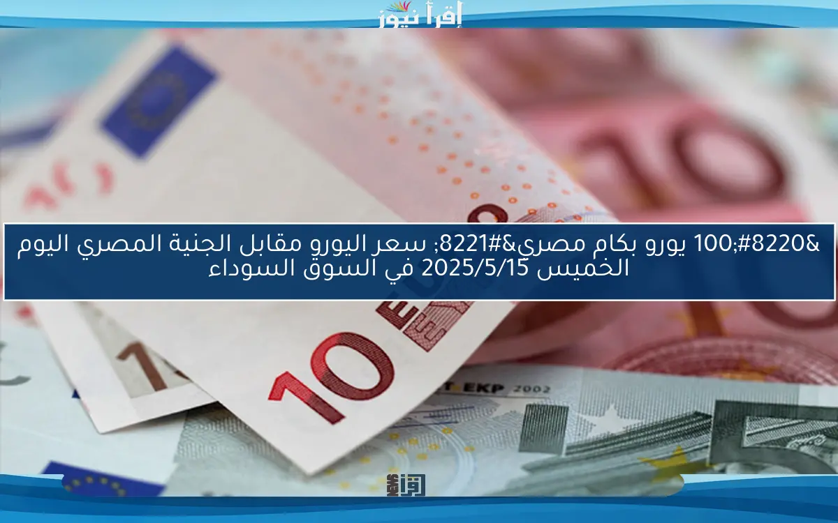 “100 يورو بكام مصري” سعر اليورو مقابل الجنية المصري اليوم الخميس 2025/5/15 في السوق السوداء