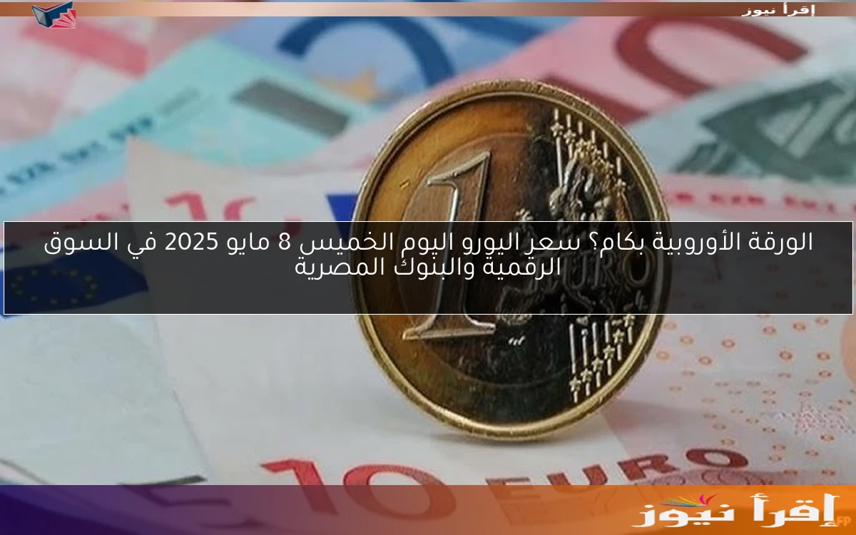 الورقة الأوروبية بكام؟ سعر اليورو اليوم الخميس 8 مايو 2025 في السوق الرقمية والبنوك المصرية