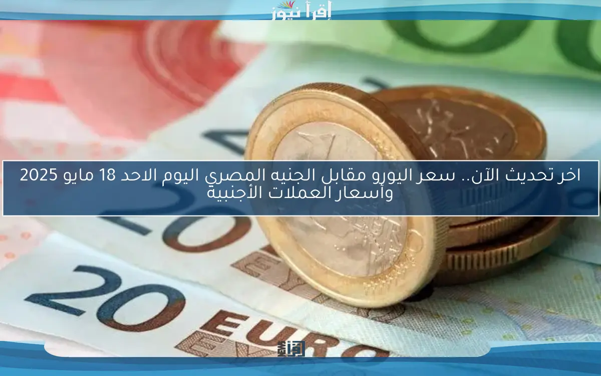 اخر تحديث الآن.. سعر اليورو مقابل الجنيه المصري اليوم الاحد 18 مايو 2025 وأسعار العملات الأجنبية