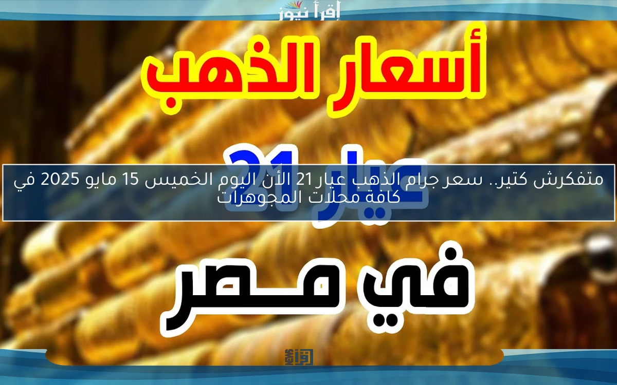متفكرش كتير.. سعر جرام الذهب عيار 21 الأن اليوم الخميس 15 مايو 2025 في كافة محلات المجوهرات