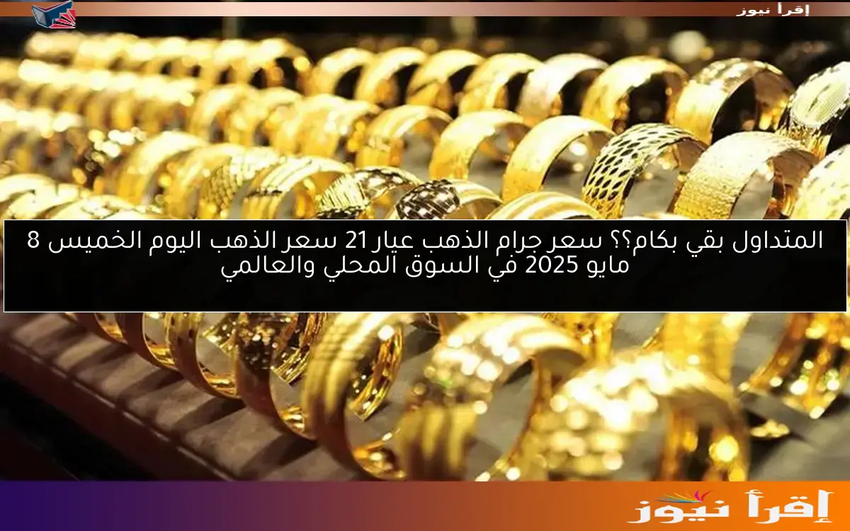 المتداول بقي بكام؟؟ سعر جرام الذهب عيار 21 سعر الذهب اليوم الخميس 8 مايو 2025 في السوق المحلي والعالمي