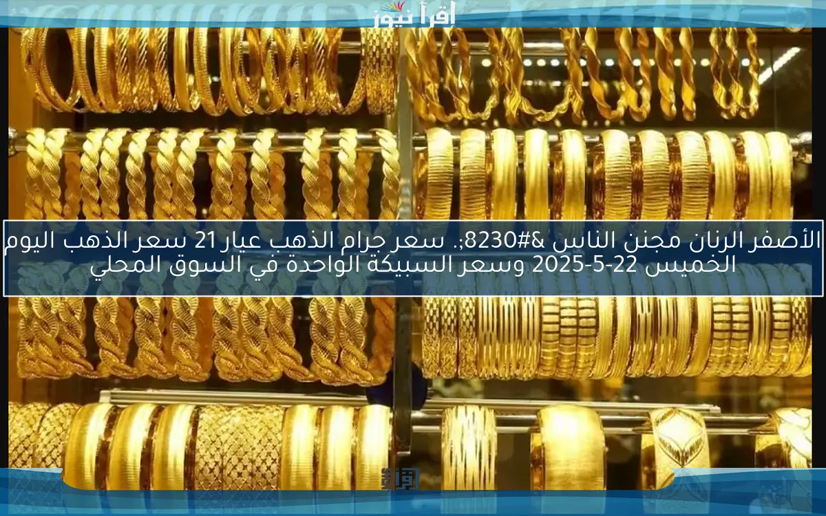 الأصفر الرنان مجنن الناس …. سعر جرام الذهب عيار 21 سعر الذهب اليوم الخميس 22-5-2025 وسعر السبيكة الواحدة في السوق المحلي