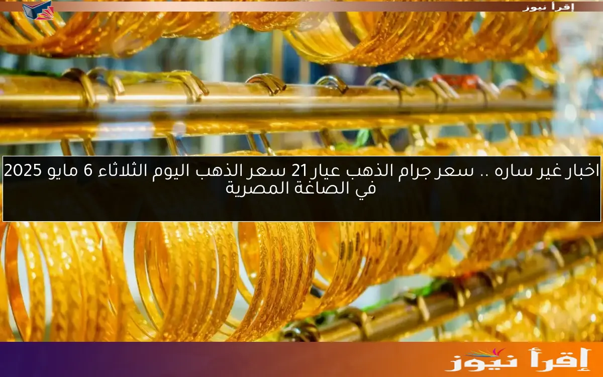 اخبار غير ساره .. سعر جرام الذهب عيار 21 سعر الذهب اليوم الثلاثاء 6 مايو 2025 في الصاغة المصرية