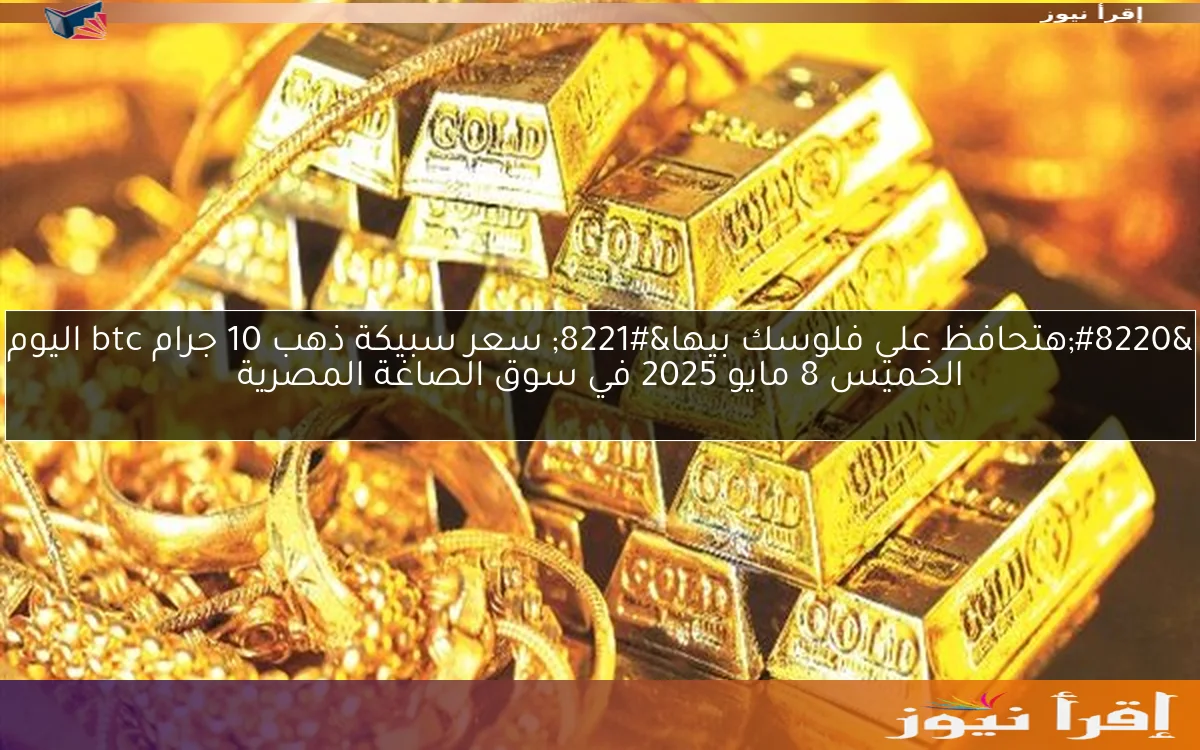 “هتحافظ علي فلوسك بيها” سعر سبيكة ذهب 10 جرام btc اليوم الخميس 8 مايو 2025 في سوق الصاغة المصرية