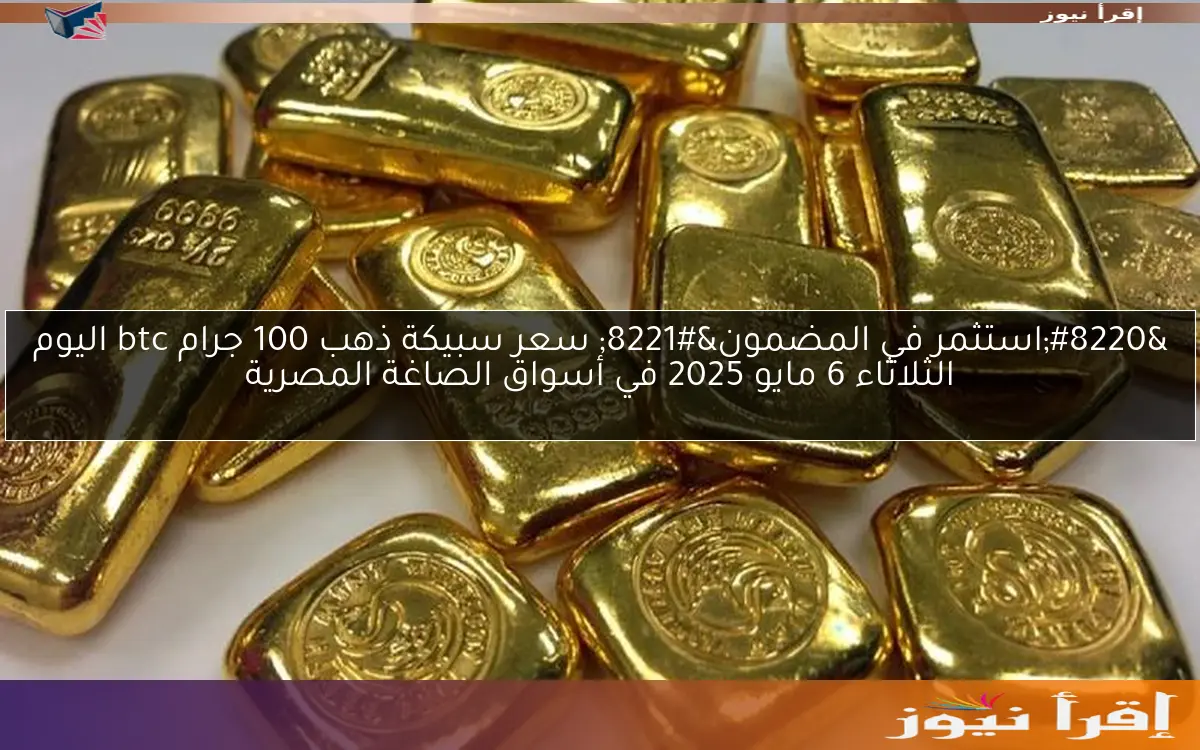 “استثمر في المضمون” سعر سبيكة ذهب 100 جرام btc اليوم الثلاثاء 6 مايو 2025 في أسواق الصاغة المصرية