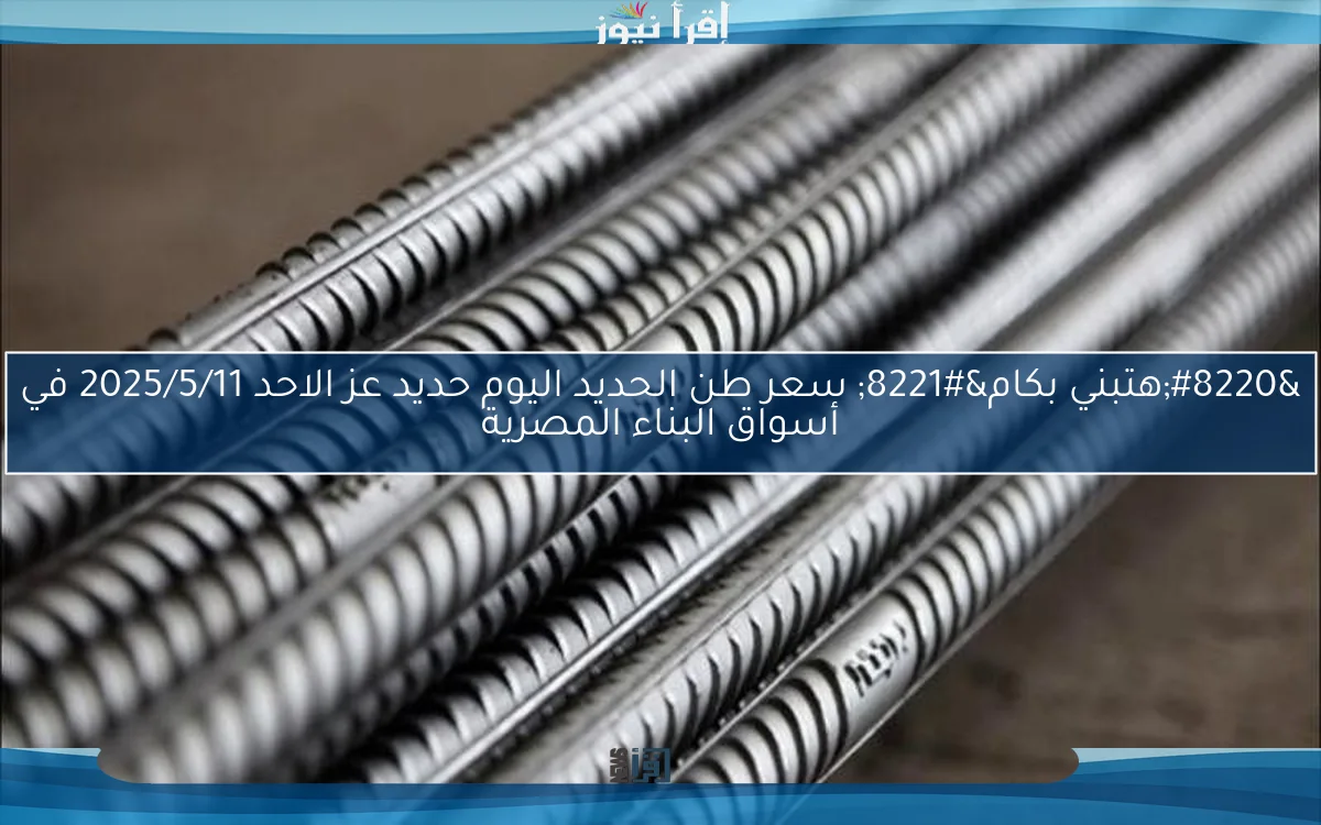 “هتبني بكام” سعر طن الحديد اليوم حديد عز الاحد 2025/5/11 في أسواق البناء المصرية