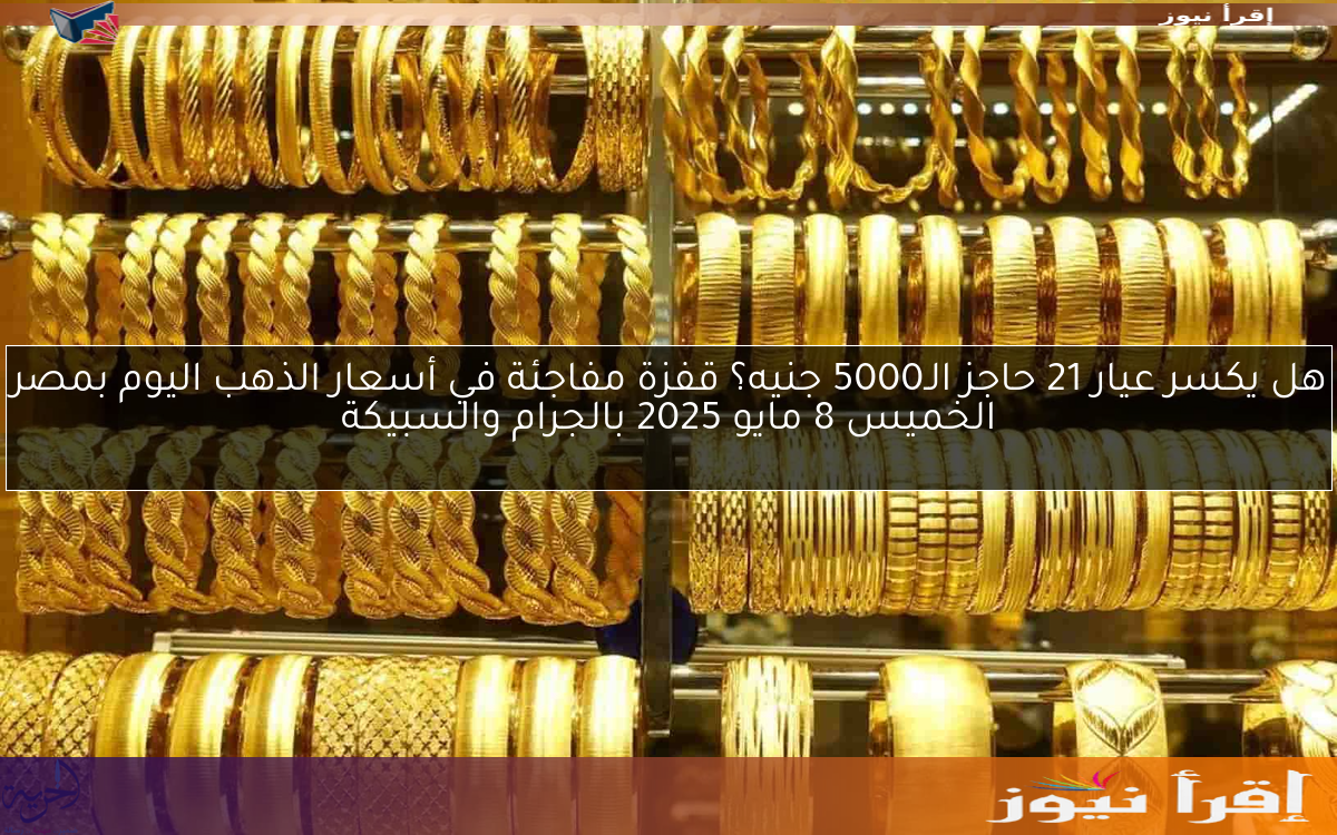 هل يكسر عيار 21 حاجز الـ5000 جنيه؟ قفزة مفاجئة في أسعار الذهب اليوم بمصر الخميس 8 مايو 2025 بالجرام والسبيكة
