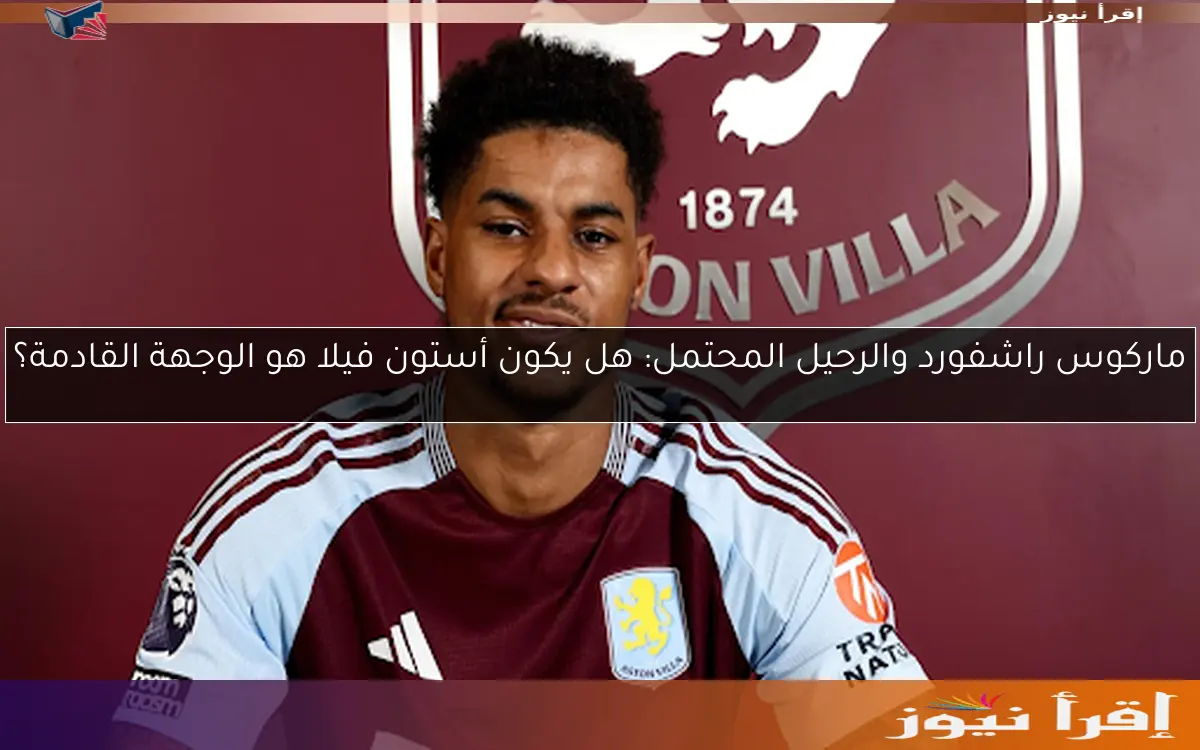 ماركوس راشفورد والرحيل المحتمل: هل يكون أستون فيلا هو الوجهة القادمة؟