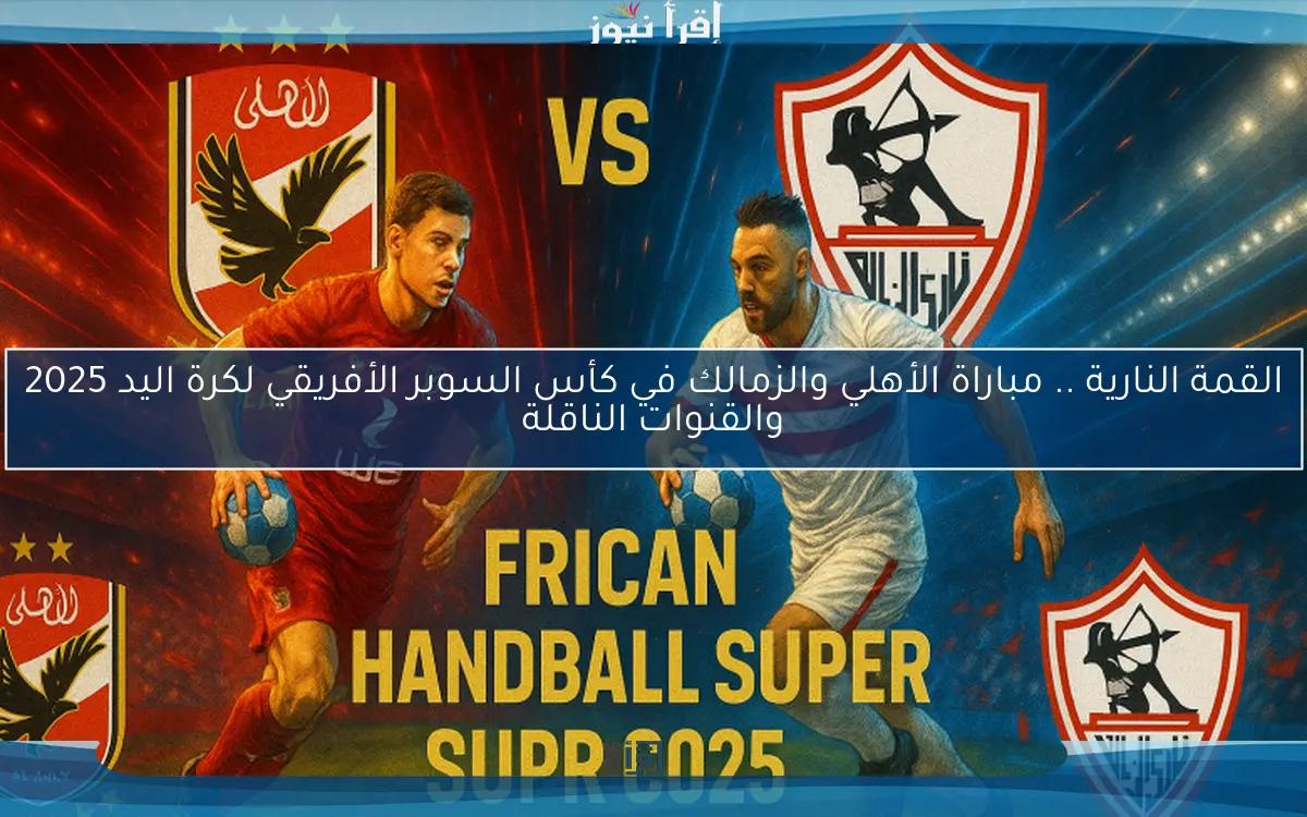 القمة النارية .. مباراة الأهلي والزمالك في كأس السوبر الأفريقي لكرة اليد 2025 والقنوات الناقلة