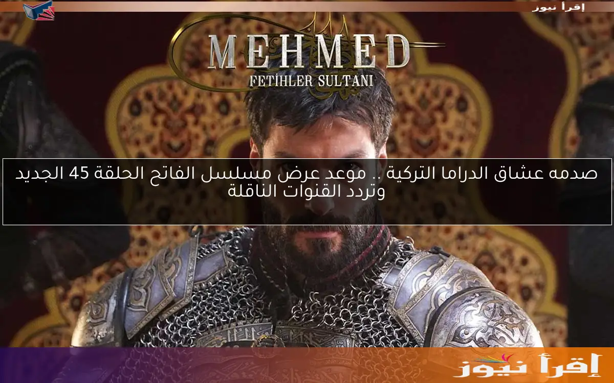 صدمه عشاق الدراما التركية .. موعد عرض مسلسل الفاتح الحلقة 45 الجديد وتردد القنوات الناقلة