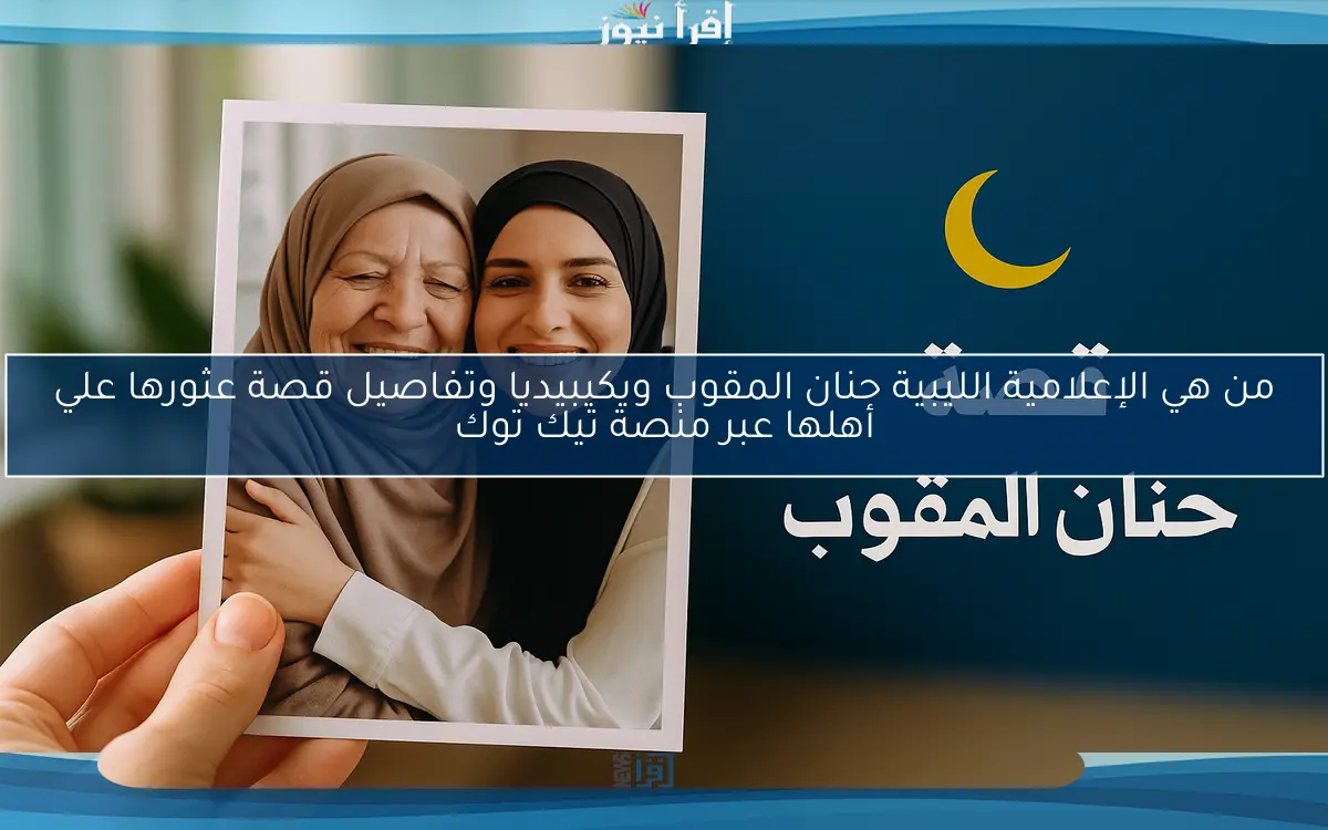 من هي الإعلامية الليبية حنان المقوب ويكيبيديا وتفاصيل قصة عثورها علي أهلها عبر منصة تيك توك