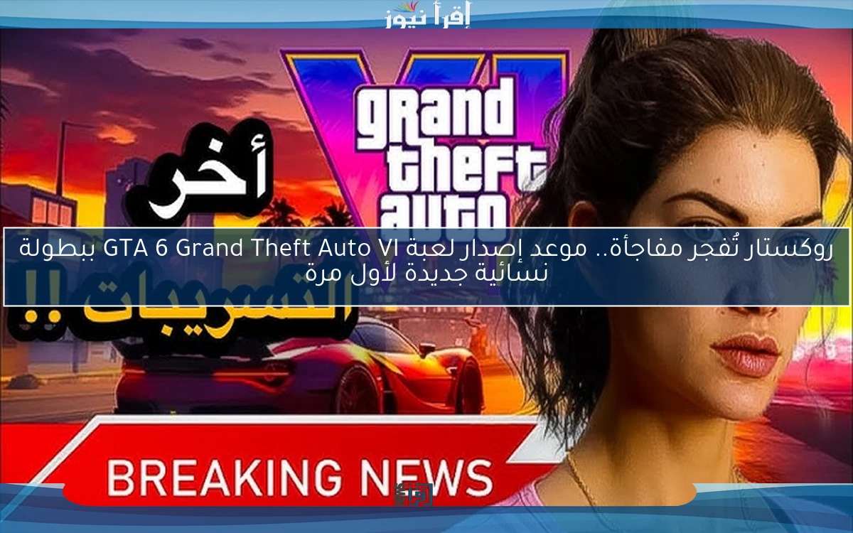 روكستار تُفجر مفاجأة.. موعد إصدار لعبة GTA 6 Grand Theft Auto VI ببطولة نسائية جديدة لأول مرة