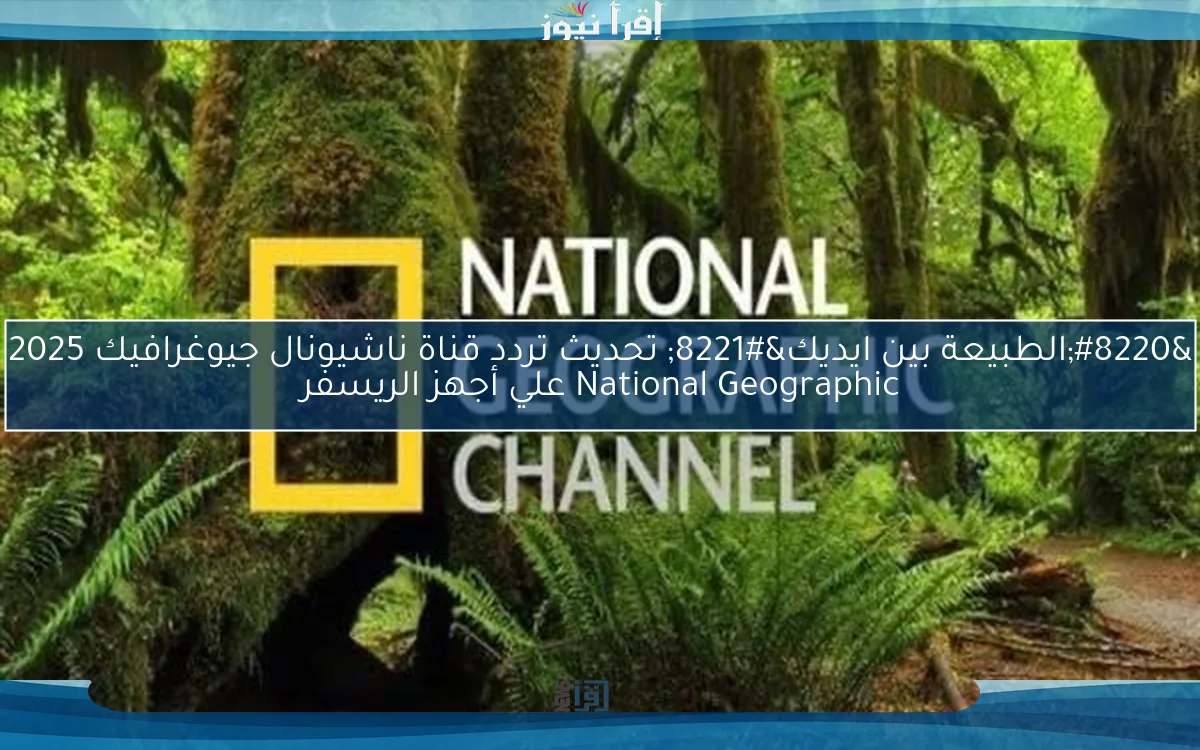 “الطبيعة بين ايديك” تحديث تردد قناة ناشيونال جيوغرافيك 2025 National Geographic علي أجهز الريسفر
