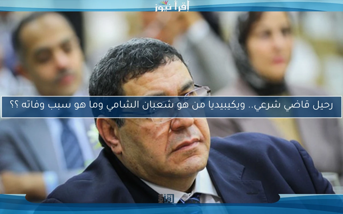 رحيل قاضي شرعي.. ويكيبيديا من هو شعبان الشامي وما هو سبب وفاته ؟؟ وفقاً لتصريحات رسمية
